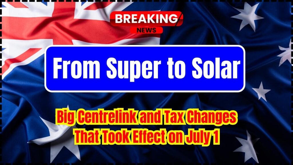 From Super to Solar: Big Centrelink and Tax Changes That Took Effect on July 1 1 From Super to Solar Big Centrelink and Tax Changes That Took Effect on July 1