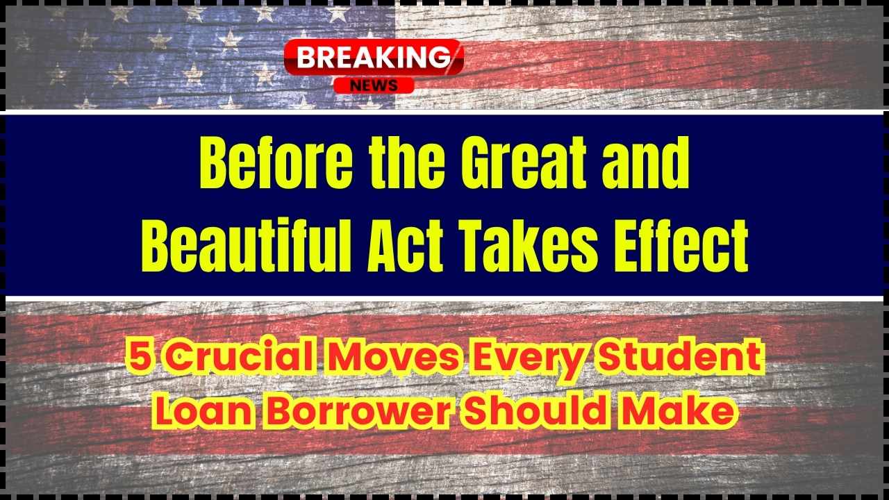 Before the Great and Beautiful Act Takes Effect 5 Crucial Moves Every Student Loan Borrower Should Make